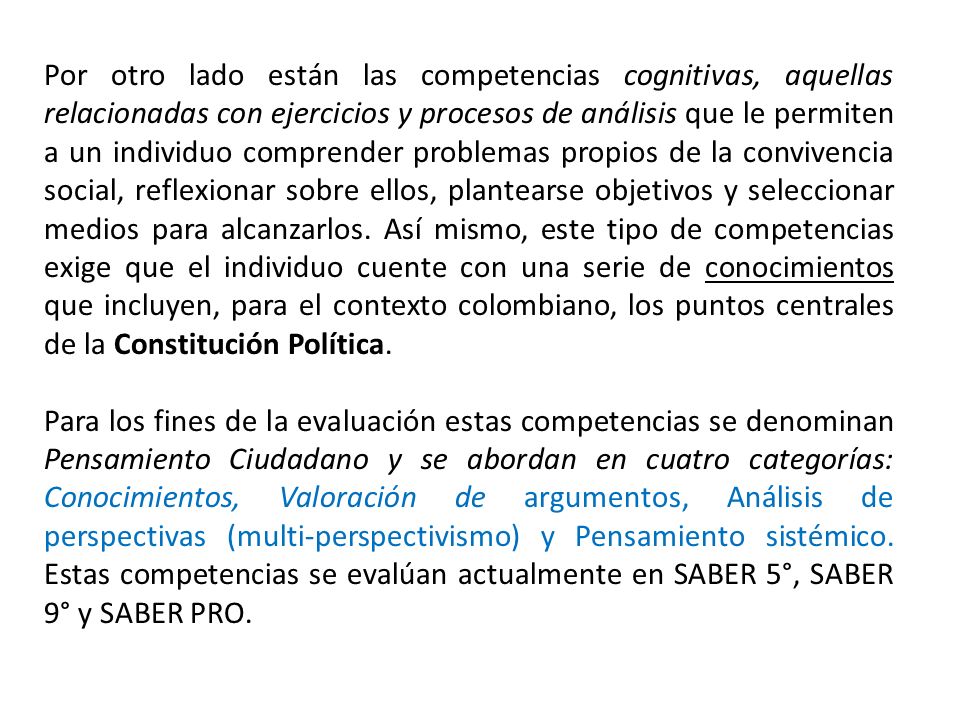 Por otro lado están las competencias cognitivas, aquellas relacionadas con ejercicios y procesos de análisis que le permiten a un individuo comprender problemas propios de la convivencia social, reflexionar sobre ellos, plantearse objetivos y seleccionar medios para alcanzarlos. Así mismo, este tipo de competencias exige que el individuo cuente con una serie de conocimientos que incluyen, para el contexto colombiano, los puntos centrales de la Constitución Política.