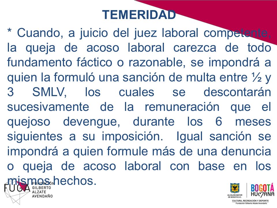 TEMERIDAD * Cuando, a juicio del juez laboral competente, la queja de acoso laboral carezca de todo fundamento fáctico o razonable, se impondrá a quien la formuló una sanción de multa entre ½ y 3 SMLV, los cuales se descontarán sucesivamente de la remuneración que el quejoso devengue, durante los 6 meses siguientes a su imposición.