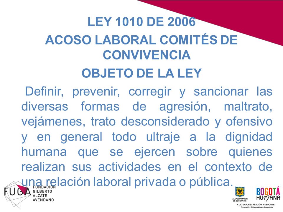 LEY 1010 DE 2006 ACOSO LABORAL COMITÉS DE CONVIVENCIA OBJETO DE LA LEY Definir, prevenir, corregir y sancionar las diversas formas de agresión, maltrato, vejámenes, trato desconsiderado y ofensivo y en general todo ultraje a la dignidad humana que se ejercen sobre quienes realizan sus actividades en el contexto de una relación laboral privada o pública.
