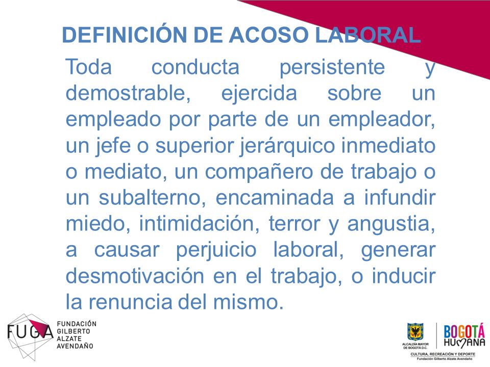 DEFINICIÓN DE ACOSO LABORAL Toda conducta persistente y demostrable, ejercida sobre un empleado por parte de un empleador, un jefe o superior jerárquico inmediato o mediato, un compañero de trabajo o un subalterno, encaminada a infundir miedo, intimidación, terror y angustia, a causar perjuicio laboral, generar desmotivación en el trabajo, o inducir la renuncia del mismo.