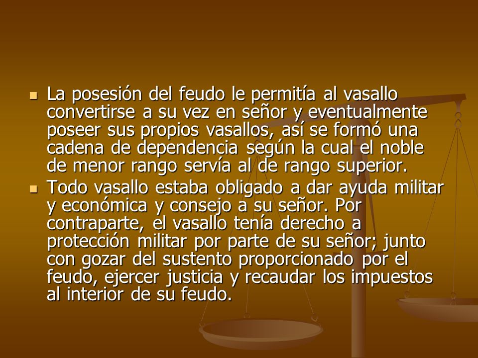 La posesión del feudo le permitía al vasallo convertirse a su vez en señor y eventualmente poseer sus propios vasallos, así se formó una cadena de dependencia según la cual el noble de menor rango servía al de rango superior.