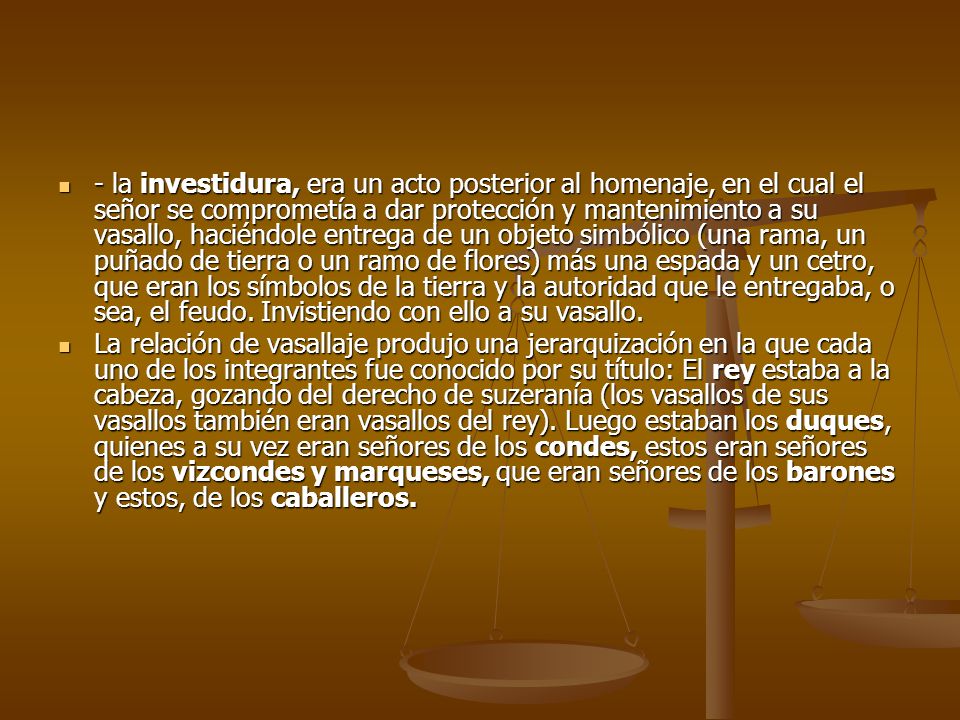 - la investidura, era un acto posterior al homenaje, en el cual el señor se comprometía a dar protección y mantenimiento a su vasallo, haciéndole entrega de un objeto simbólico (una rama, un puñado de tierra o un ramo de flores) más una espada y un cetro, que eran los símbolos de la tierra y la autoridad que le entregaba, o sea, el feudo. Invistiendo con ello a su vasallo.