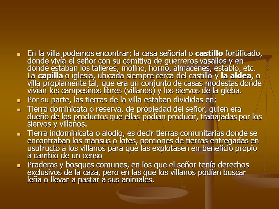 En la villa podemos encontrar; la casa señorial o castillo fortificado, donde vivía el señor con su comitiva de guerreros vasallos y en donde estaban los talleres, molino, horno, almacenes, establo, etc. La capilla o iglesia, ubicada siempre cerca del castillo y la aldea, o villa propiamente tal, que era un conjunto de casas modestas donde vivían los campesinos libres (villanos) y los siervos de la gleba.