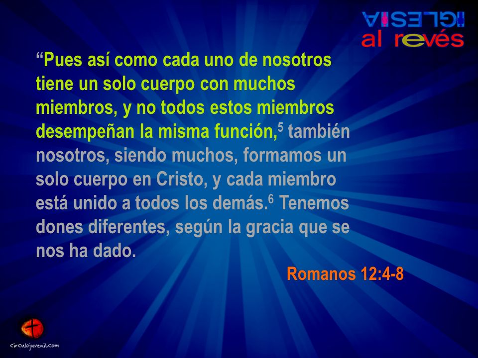Pues así como cada uno de nosotros tiene un solo cuerpo con muchos miembros, y no todos estos miembros desempeñan la misma función,5 también nosotros, siendo muchos, formamos un solo cuerpo en Cristo, y cada miembro está unido a todos los demás.6 Tenemos dones diferentes, según la gracia que se nos ha dado.