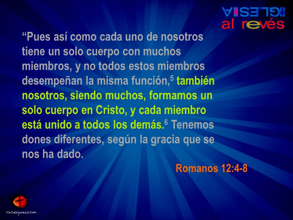 Pues así como cada uno de nosotros tiene un solo cuerpo con muchos miembros, y no todos estos miembros desempeñan la misma función,5 también nosotros, siendo muchos, formamos un solo cuerpo en Cristo, y cada miembro está unido a todos los demás.6 Tenemos dones diferentes, según la gracia que se nos ha dado.