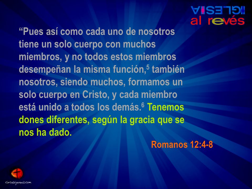 Pues así como cada uno de nosotros tiene un solo cuerpo con muchos miembros, y no todos estos miembros desempeñan la misma función,5 también nosotros, siendo muchos, formamos un solo cuerpo en Cristo, y cada miembro está unido a todos los demás.6 Tenemos dones diferentes, según la gracia que se nos ha dado.