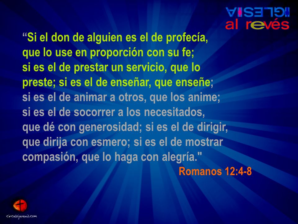 Si el don de alguien es el de profecía, que lo use en proporción con su fe; si es el de prestar un servicio, que lo preste; si es el de enseñar, que enseñe; si es el de animar a otros, que los anime; si es el de socorrer a los necesitados, que dé con generosidad; si es el de dirigir, que dirija con esmero; si es el de mostrar compasión, que lo haga con alegría.