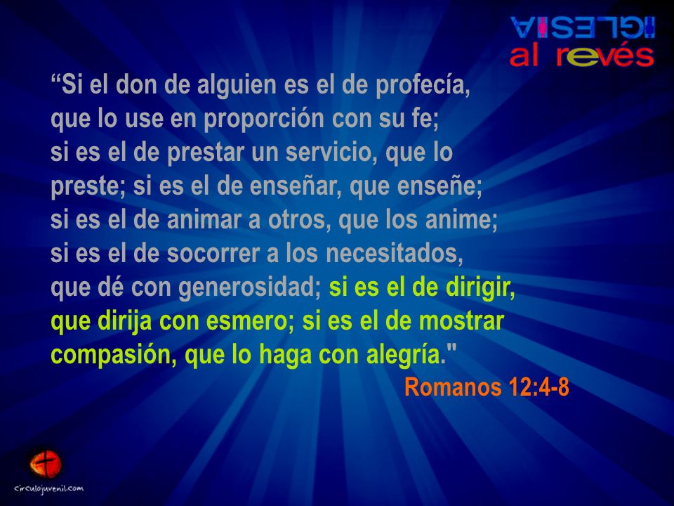Si el don de alguien es el de profecía, que lo use en proporción con su fe; si es el de prestar un servicio, que lo preste; si es el de enseñar, que enseñe; si es el de animar a otros, que los anime; si es el de socorrer a los necesitados, que dé con generosidad; si es el de dirigir, que dirija con esmero; si es el de mostrar compasión, que lo haga con alegría.