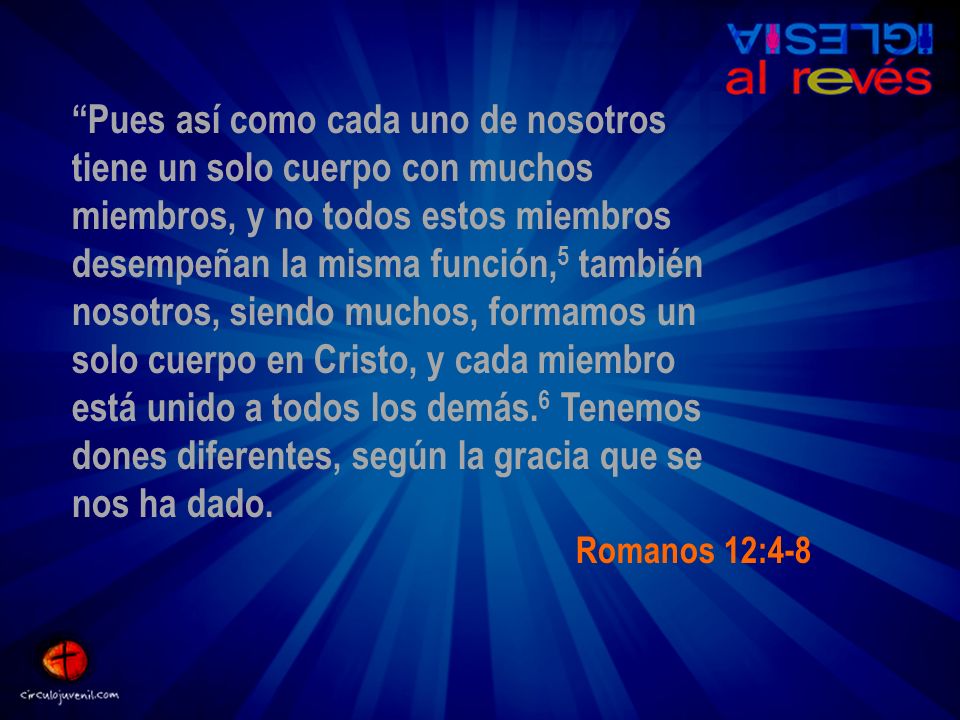 Pues así como cada uno de nosotros tiene un solo cuerpo con muchos miembros, y no todos estos miembros desempeñan la misma función,5 también nosotros, siendo muchos, formamos un solo cuerpo en Cristo, y cada miembro está unido a todos los demás.6 Tenemos dones diferentes, según la gracia que se nos ha dado.