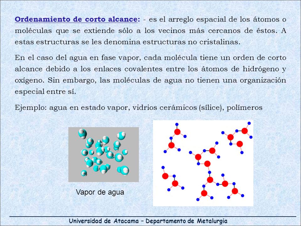 Ordenamiento de corto alcance: - es el arreglo espacial de los átomos o moléculas que se extiende sólo a los vecinos más cercanos de éstos. A estas estructuras se les denomina estructuras no cristalinas.