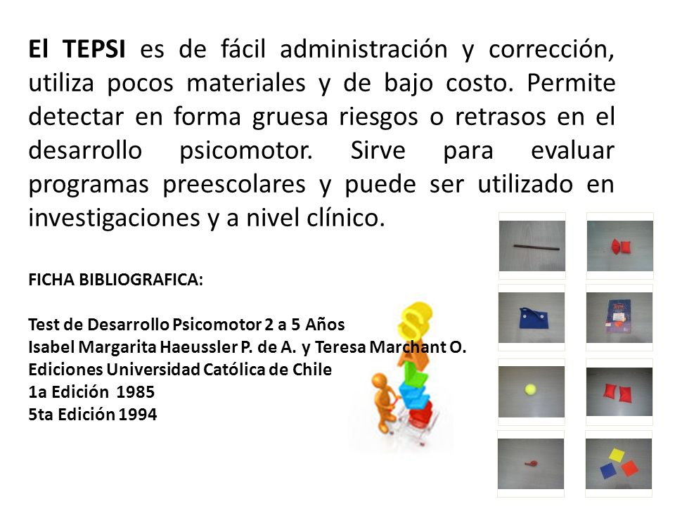 El TEPSI es de fácil administración y corrección, utiliza pocos materiales y de bajo costo. Permite detectar en forma gruesa riesgos o retrasos en el desarrollo psicomotor. Sirve para evaluar programas preescolares y puede ser utilizado en investigaciones y a nivel clínico.