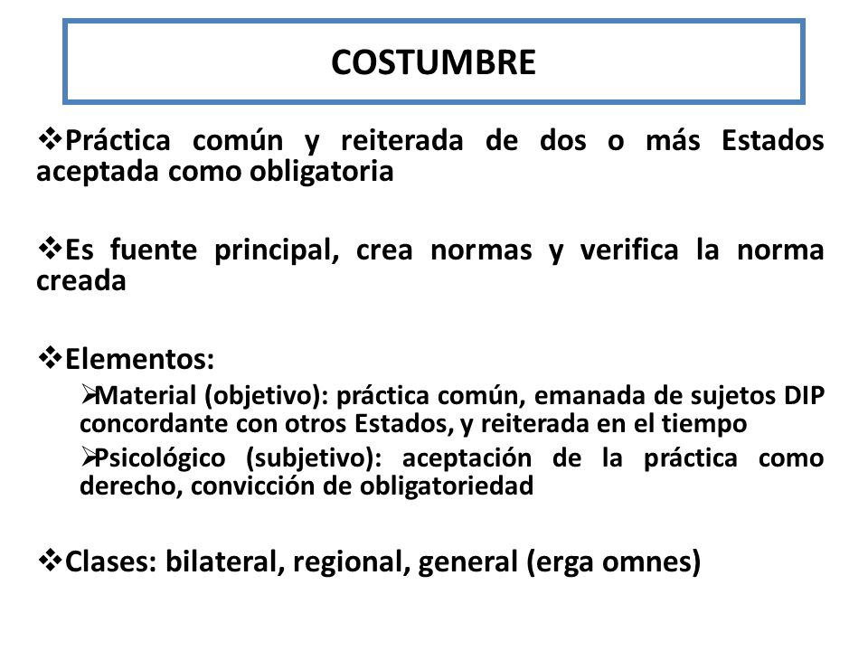 COSTUMBRE Práctica común y reiterada de dos o más Estados aceptada como obligatoria. Es fuente principal, crea normas y verifica la norma creada.