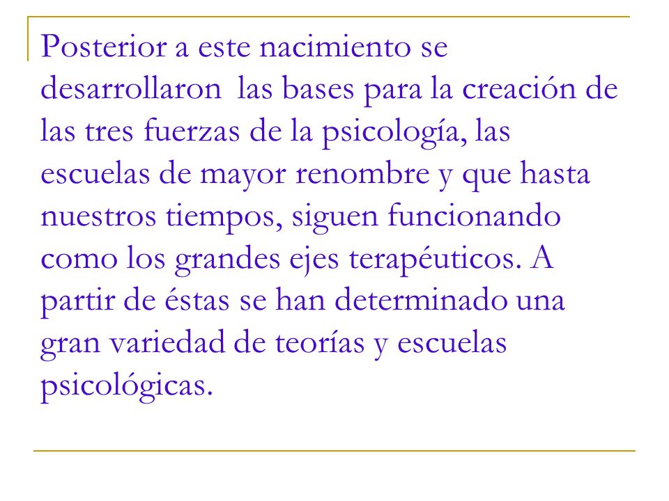 Posterior a este nacimiento se desarrollaron las bases para la creación de las tres fuerzas de la psicología, las escuelas de mayor renombre y que hasta nuestros tiempos, siguen funcionando como los grandes ejes terapéuticos.