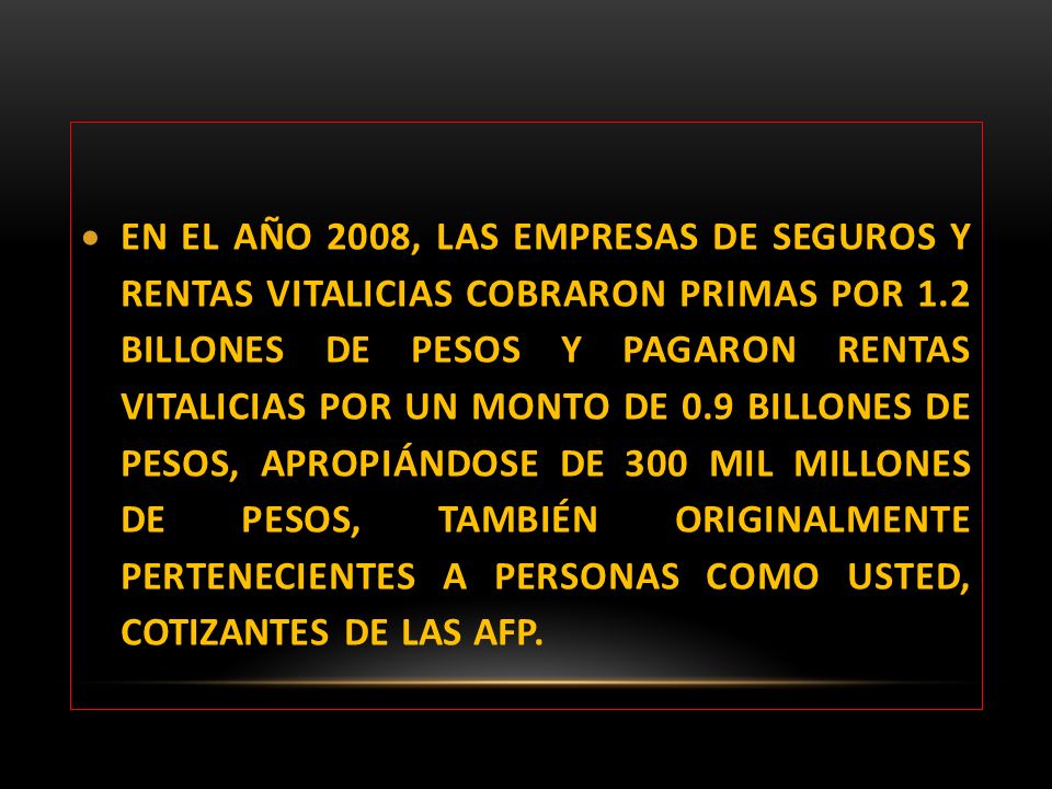 EN EL AÑO 2008, LAS EMPRESAS DE SEGUROS Y RENTAS VITALICIAS COBRARON PRIMAS POR 1.2 BILLONES DE PESOS Y PAGARON RENTAS VITALICIAS POR UN MONTO DE 0.9 BILLONES DE PESOS, APROPIÁNDOSE DE 300 MIL MILLONES DE PESOS, TAMBIÉN ORIGINALMENTE PERTENECIENTES A PERSONAS COMO USTED, COTIZANTES DE LAS AFP.