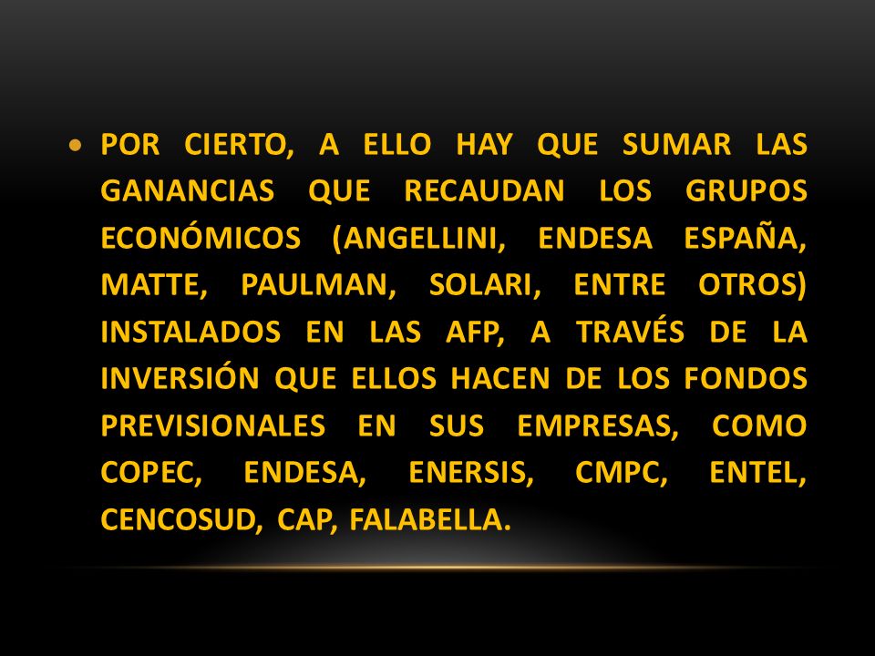 POR CIERTO, A ELLO HAY QUE SUMAR LAS GANANCIAS QUE RECAUDAN LOS GRUPOS ECONÓMICOS (ANGELLINI, ENDESA ESPAÑA, MATTE, PAULMAN, SOLARI, ENTRE OTROS) INSTALADOS EN LAS AFP, A TRAVÉS DE LA INVERSIÓN QUE ELLOS HACEN DE LOS FONDOS PREVISIONALES EN SUS EMPRESAS, COMO COPEC, ENDESA, ENERSIS, CMPC, ENTEL, CENCOSUD, CAP, FALABELLA.