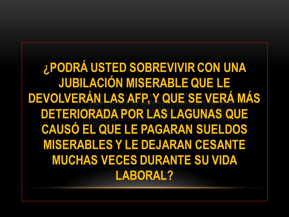 ¿PODRÁ USTED SOBREVIVIR CON UNA JUBILACIÓN MISERABLE QUE LE DEVOLVERÁN LAS AFP, Y QUE SE VERÁ MÁS DETERIORADA POR LAS LAGUNAS QUE CAUSÓ EL QUE LE PAGARAN SUELDOS MISERABLES Y LE DEJARAN CESANTE MUCHAS VECES DURANTE SU VIDA LABORAL