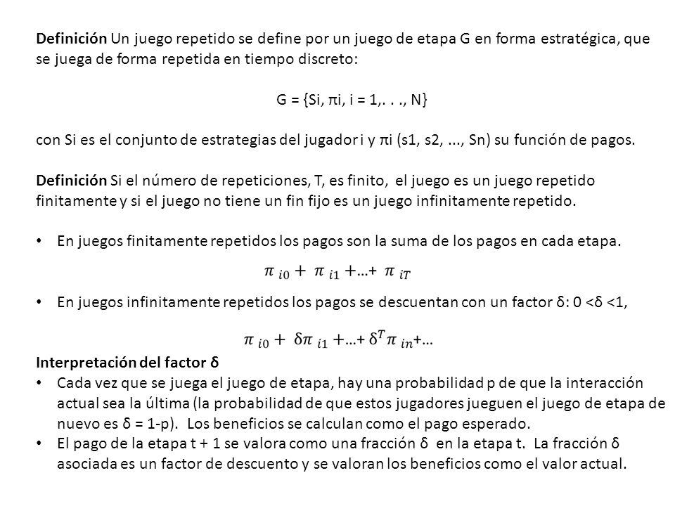 Definición Un juego repetido se define por un juego de etapa G en forma estratégica, que se juega de forma repetida en tiempo discreto: