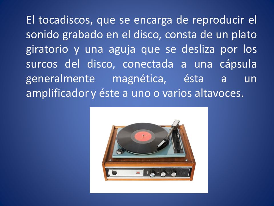 El tocadiscos, que se encarga de reproducir el sonido grabado en el disco, consta de un plato giratorio y una aguja que se desliza por los surcos del disco, conectada a una cápsula generalmente magnética, ésta a un amplificador y éste a uno o varios altavoces.