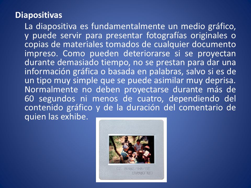 Diapositivas La diapositiva es fundamentalmente un medio gráfico, y puede servir para presentar fotografías originales o copias de materiales tomados de cualquier documento impreso.