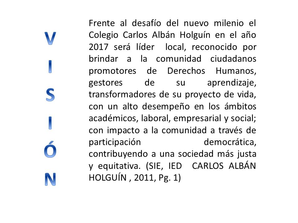 Frente al desafío del nuevo milenio el Colegio Carlos Albán Holguín en el año 2017 será líder local, reconocido por brindar a la comunidad ciudadanos promotores de Derechos Humanos, gestores de su aprendizaje, transformadores de su proyecto de vida, con un alto desempeño en los ámbitos académicos, laboral, empresarial y social; con impacto a la comunidad a través de participación democrática, contribuyendo a una sociedad más justa y equitativa. (SIE, IED CARLOS ALBÁN HOLGUÍN , 2011, Pg. 1)