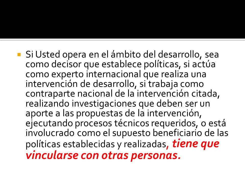 Si Usted opera en el ámbito del desarrollo, sea como decisor que establece políticas, si actúa como experto internacional que realiza una intervención de desarrollo, si trabaja como contraparte nacional de la intervención citada, realizando investigaciones que deben ser un aporte a las propuestas de la intervención, ejecutando procesos técnicos requeridos, o está involucrado como el supuesto beneficiario de las políticas establecidas y realizadas, tiene que vincularse con otras personas.