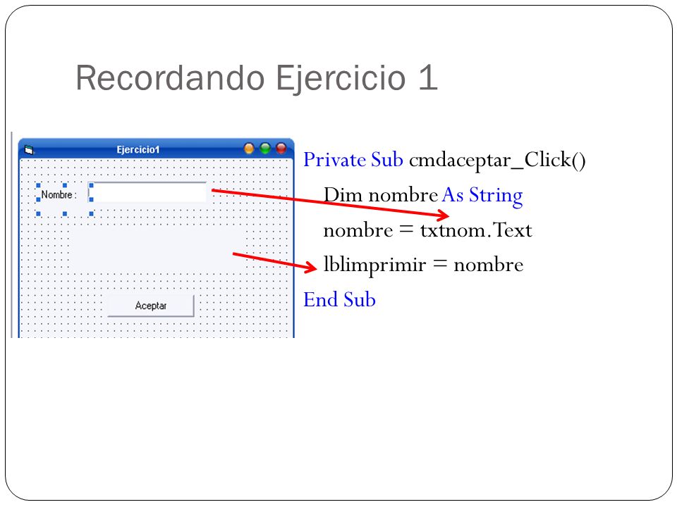 Recordando Ejercicio 1 Private Sub cmdaceptar_Click() Dim nombre As String nombre = txtnom.Text lblimprimir = nombre End Sub