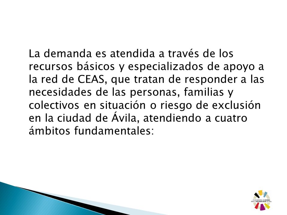 La demanda es atendida a través de los recursos básicos y especializados de apoyo a la red de CEAS, que tratan de responder a las necesidades de las personas, familias y colectivos en situación o riesgo de exclusión en la ciudad de Ávila, atendiendo a cuatro ámbitos fundamentales: