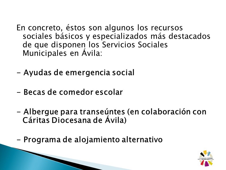 En concreto, éstos son algunos los recursos sociales básicos y especializados más destacados de que disponen los Servicios Sociales Municipales en Ávila: - Ayudas de emergencia social - Becas de comedor escolar - Albergue para transeúntes (en colaboración con Cáritas Diocesana de Ávila) - Programa de alojamiento alternativo