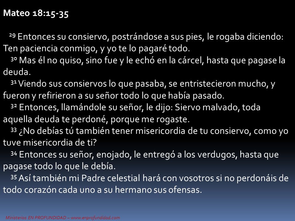 Mateo 18: Entonces su consiervo, postrándose a sus pies, le rogaba diciendo: Ten paciencia conmigo, y yo te lo pagaré todo.