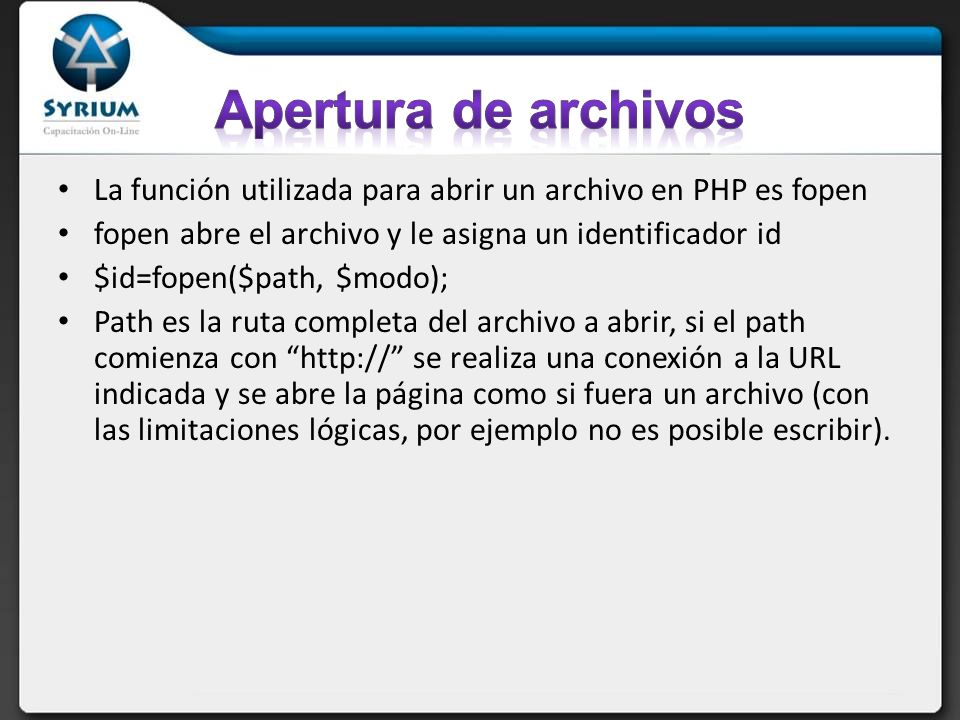 Apertura de archivos La función utilizada para abrir un archivo en PHP es fopen. fopen abre el archivo y le asigna un identificador id.