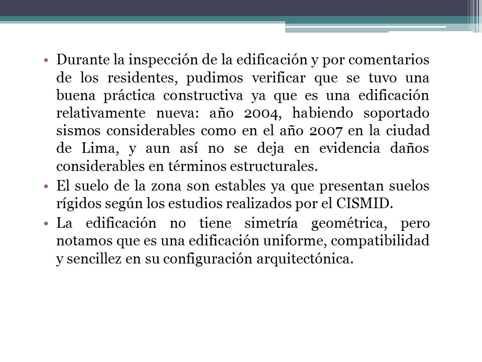 Durante la inspección de la edificación y por comentarios de los residentes, pudimos verificar que se tuvo una buena práctica constructiva ya que es una edificación relativamente nueva: año 2004, habiendo soportado sismos considerables como en el año 2007 en la ciudad de Lima, y aun así no se deja en evidencia daños considerables en términos estructurales.
