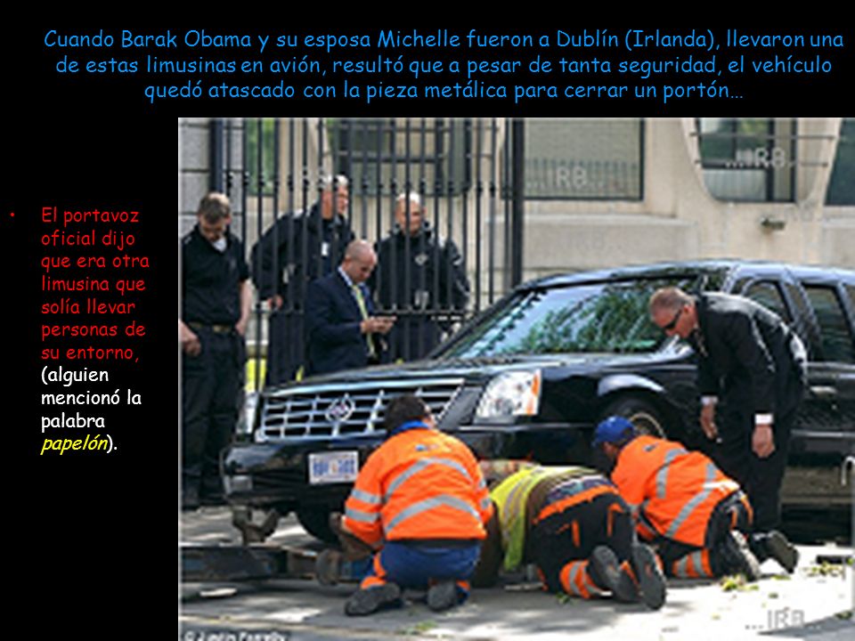 Cuando Barak Obama y su esposa Michelle fueron a Dublín (Irlanda), llevaron una de estas limusinas en avión, resultó que a pesar de tanta seguridad, el vehículo quedó atascado con la pieza metálica para cerrar un portón…
