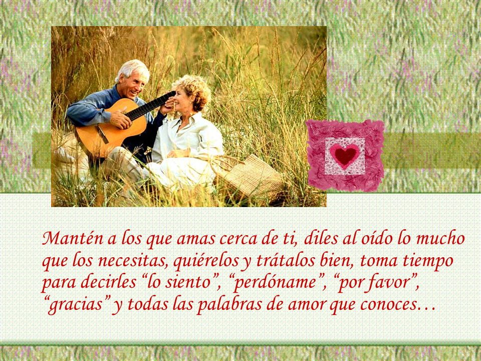 Mantén a los que amas cerca de ti, diles al oído lo mucho que los necesitas, quiérelos y trátalos bien, toma tiempo para decirles lo siento , perdóname , por favor , gracias y todas las palabras de amor que conoces…