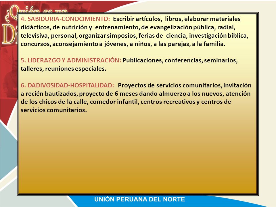4. SABIDURIA-CONOCIMIENTO: Escribir artículos, libros, elaborar materiales didácticos, de nutrición y entrenamiento, de evangelización pública, radial, televisiva, personal, organizar simposios, ferias de ciencia, investigación bíblica, concursos, aconsejamiento a jóvenes, a niños, a las parejas, a la familia.