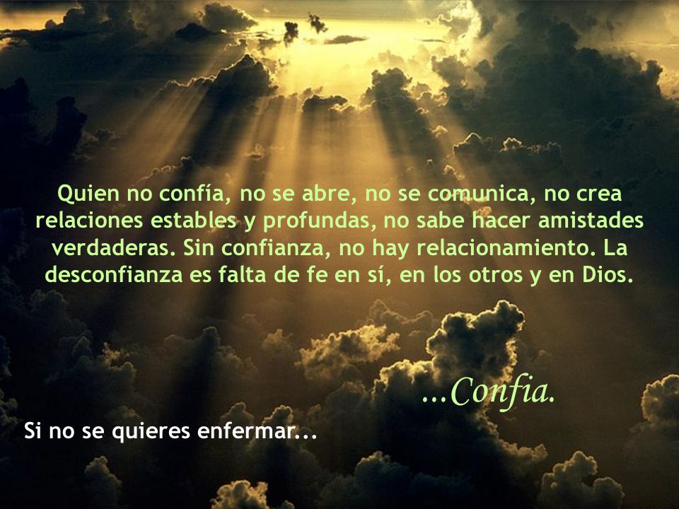 Quien no confía, no se abre, no se comunica, no crea relaciones estables y profundas, no sabe hacer amistades verdaderas. Sin confianza, no hay relacionamiento. La desconfianza es falta de fe en sí, en los otros y en Dios.