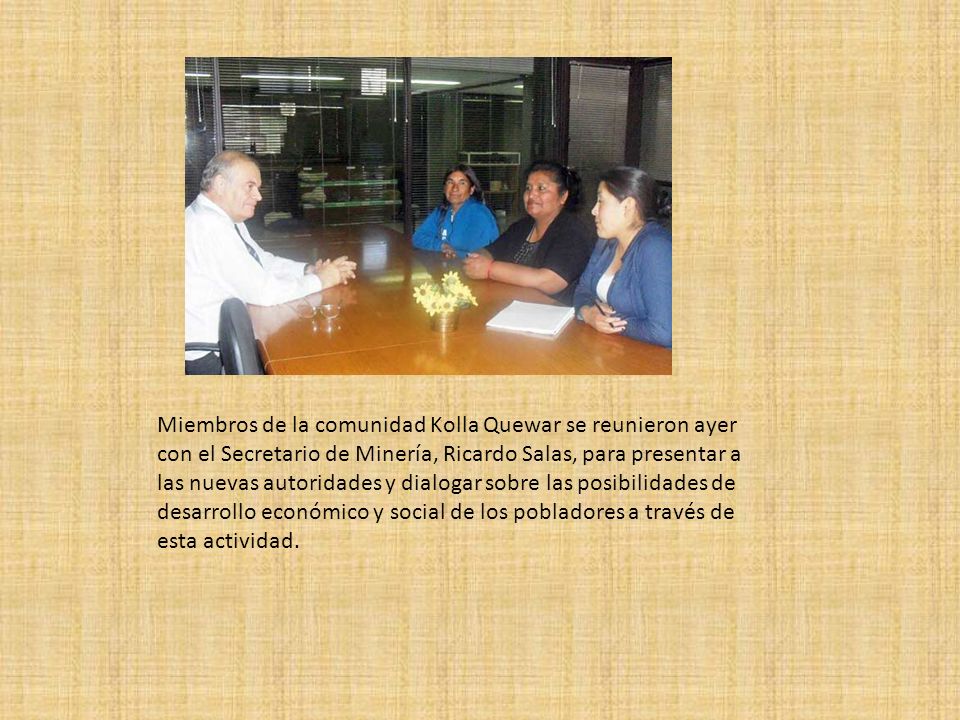 Miembros de la comunidad Kolla Quewar se reunieron ayer con el Secretario de Minería, Ricardo Salas, para presentar a las nuevas autoridades y dialogar sobre las posibilidades de desarrollo económico y social de los pobladores a través de esta actividad.