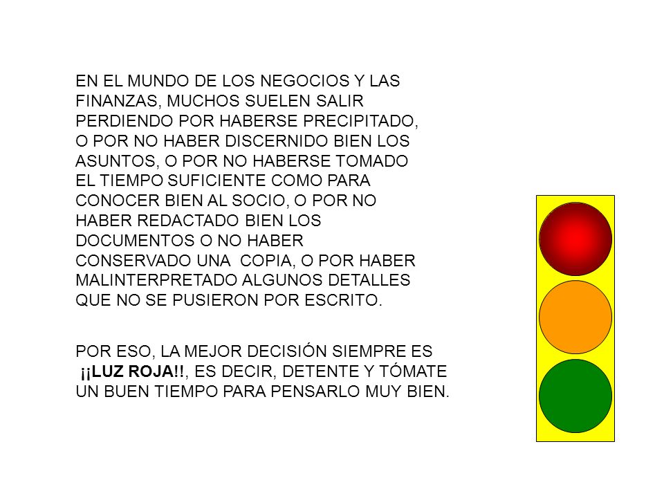 EN EL MUNDO DE LOS NEGOCIOS Y LAS FINANZAS, MUCHOS SUELEN SALIR PERDIENDO POR HABERSE PRECIPITADO, O POR NO HABER DISCERNIDO BIEN LOS ASUNTOS, O POR NO HABERSE TOMADO EL TIEMPO SUFICIENTE COMO PARA CONOCER BIEN AL SOCIO, O POR NO HABER REDACTADO BIEN LOS DOCUMENTOS O NO HABER CONSERVADO UNA COPIA, O POR HABER MALINTERPRETADO ALGUNOS DETALLES QUE NO SE PUSIERON POR ESCRITO.