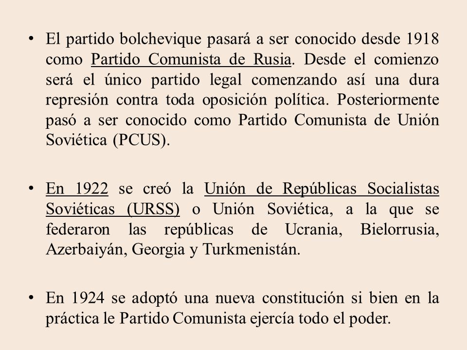 El partido bolchevique pasará a ser conocido desde 1918 como Partido Comunista de Rusia. Desde el comienzo será el único partido legal comenzando así una dura represión contra toda oposición política. Posteriormente pasó a ser conocido como Partido Comunista de Unión Soviética (PCUS).