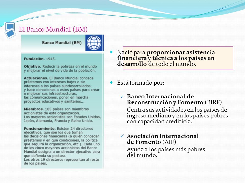 El Banco Mundial (BM) Nació para proporcionar asistencia financiera y técnica a los países en desarrollo de todo el mundo.