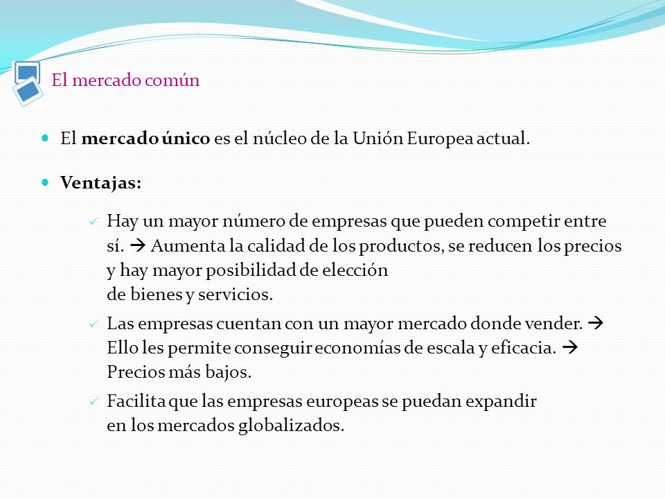 El mercado común El mercado único es el núcleo de la Unión Europea actual. Ventajas: