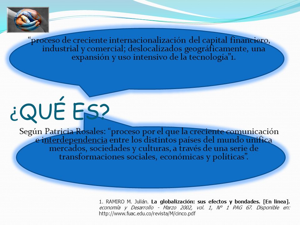 proceso de creciente internacionalización del capital financiero, industrial y comercial; deslocalizados geográficamente, una expansión y uso intensivo de la tecnología 1. Según Patricia Rosales: proceso por el que la creciente comunicación e interdependencia entre los distintos países del mundo unifica mercados, sociedades y culturas, a través de una serie de transformaciones sociales, económicas y políticas .