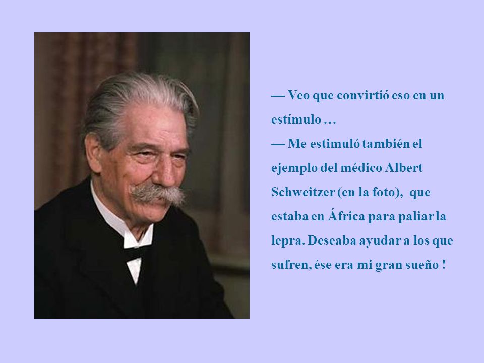 — Veo que convirtió eso en un estímulo … — Me estimuló también el ejemplo del médico Albert Schweitzer (en la foto), que estaba en África para paliar la lepra.