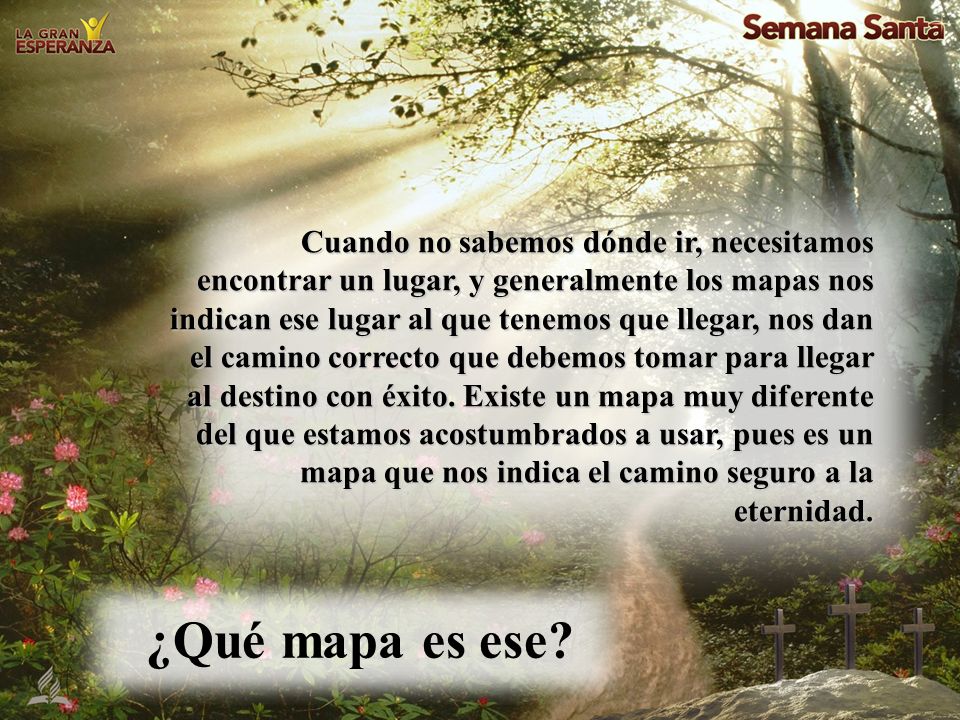 Cuando no sabemos dónde ir, necesitamos encontrar un lugar, y generalmente los mapas nos indican ese lugar al que tenemos que llegar, nos dan el camino correcto que debemos tomar para llegar al destino con éxito. Existe un mapa muy diferente del que estamos acostumbrados a usar, pues es un mapa que nos indica el camino seguro a la eternidad.