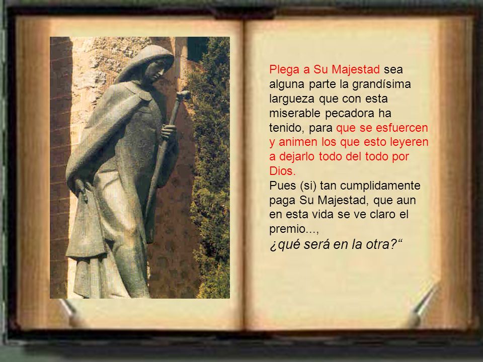 Plega a Su Majestad sea alguna parte la grandísima largueza que con esta miserable pecadora ha tenido, para que se esfuercen y animen los que esto leyeren a dejarlo todo del todo por Dios.