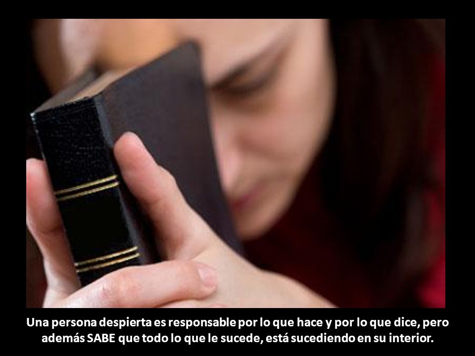 Una persona despierta es responsable por lo que hace y por lo que dice, pero además SABE que todo lo que le sucede, está sucediendo en su interior.