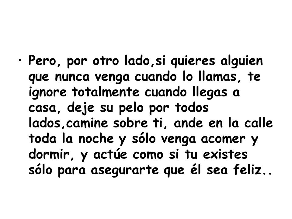 Pero, por otro lado,si quieres alguien que nunca venga cuando lo llamas, te ignore totalmente cuando llegas a casa, deje su pelo por todos lados,camine sobre ti, ande en la calle toda la noche y sólo venga acomer y dormir, y actúe como si tu existes sólo para asegurarte que él sea feliz..