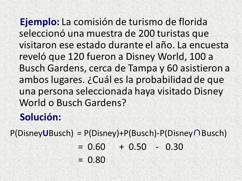 Ejemplo: La comisión de turismo de florida seleccionó una muestra de 200 turistas que visitaron ese estado durante el año. La encuesta reveló que 120 fueron a Disney World, 100 a Busch Gardens, cerca de Tampa y 60 asistieron a ambos lugares. ¿Cuál es la probabilidad de que una persona seleccionada haya visitado Disney World o Busch Gardens