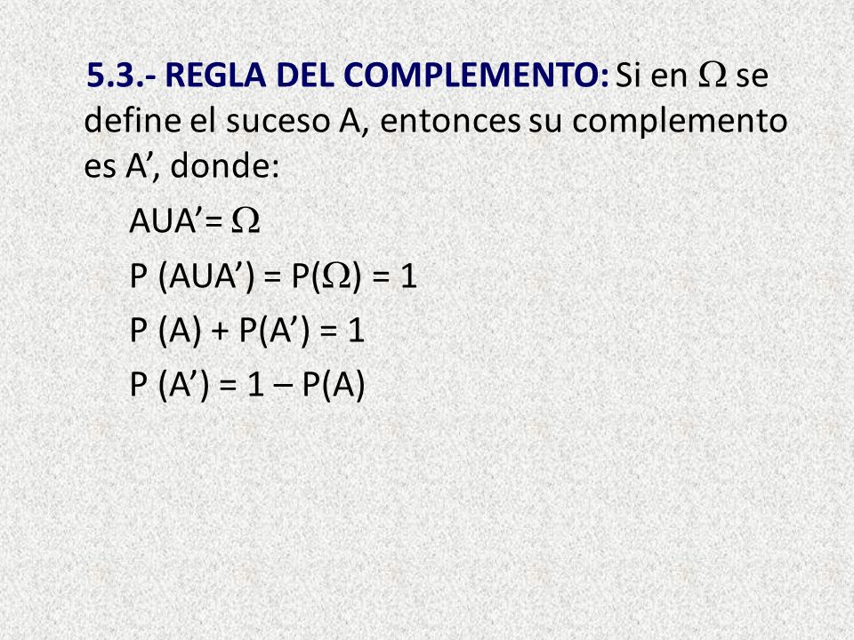 5.3.- REGLA DEL COMPLEMENTO: Si en  se define el suceso A, entonces su complemento es A’, donde: AUA’=  P (AUA’) = P() = 1 P (A) + P(A’) = 1 P (A’) = 1 – P(A)