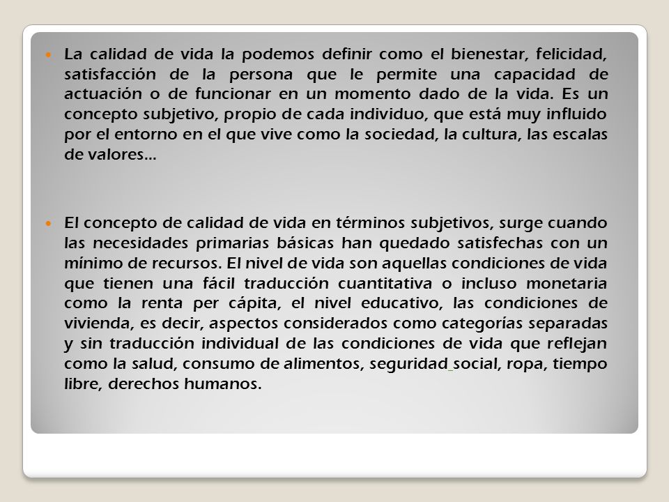 La calidad de vida la podemos definir como el bienestar, felicidad, satisfacción de la persona que le permite una capacidad de actuación o de funcionar en un momento dado de la vida. Es un concepto subjetivo, propio de cada individuo, que está muy influido por el entorno en el que vive como la sociedad, la cultura, las escalas de valores...