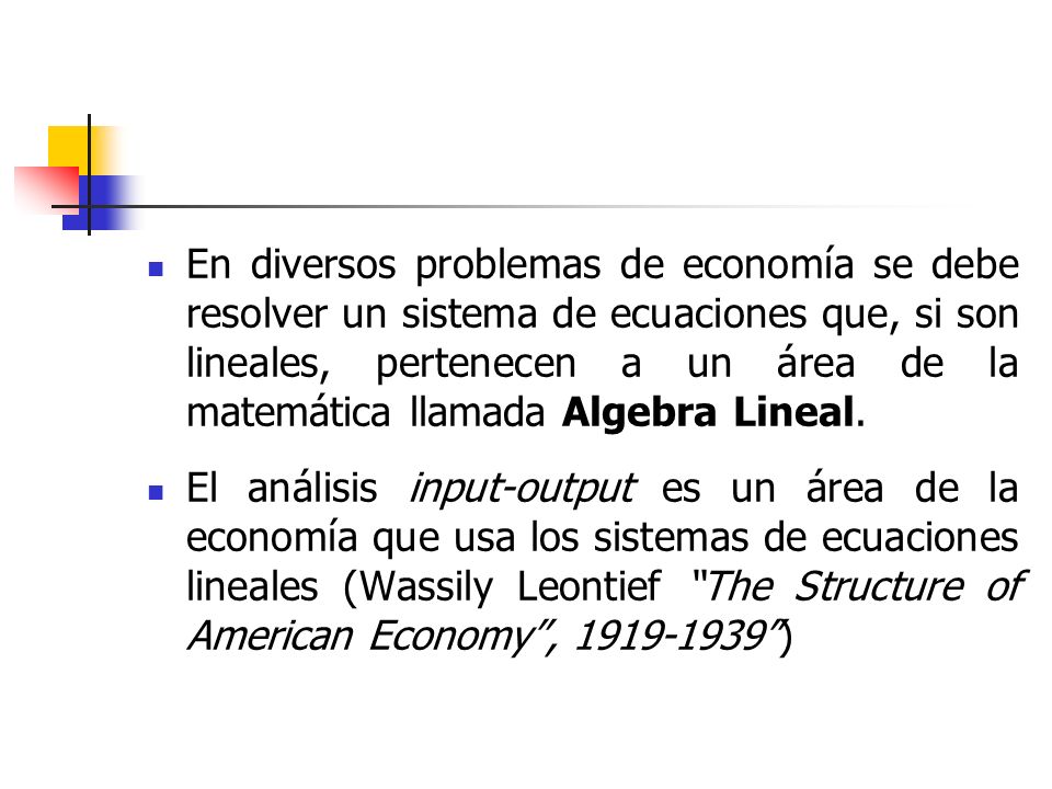 En diversos problemas de economía se debe resolver un sistema de ecuaciones que, si son lineales, pertenecen a un área de la matemática llamada Algebra Lineal.